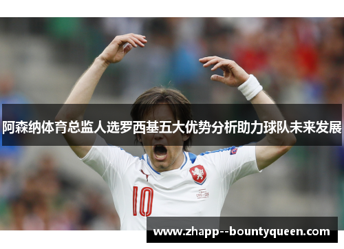 阿森纳体育总监人选罗西基五大优势分析助力球队未来发展