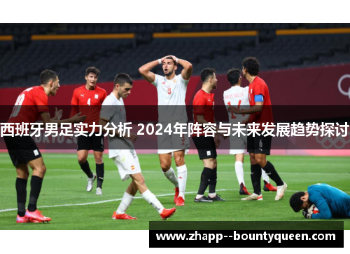 西班牙男足实力分析 2024年阵容与未来发展趋势探讨