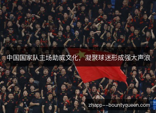 中国国家队主场助威文化，凝聚球迷形成强大声浪